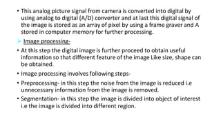 • This analog picture signal from camera is converted into digital by
using analog to digital (A/D) converter and at last this digital signal of
the image is stored as an array of pixel by using a frame graver and A
stored in computer memory for further processing.
 Image processing-
• At this step the digital image is further proceed to obtain useful
information so that different feature of the image Like size, shape can
be obtained.
• Image processing involves following steps-
• Preprocessing- in this step the noise from the image is reduced i.e
unnecessary information from the image is removed.
• Segmentation- in this step the image is divided into object of interest
i.e the image is divided into different region.
 