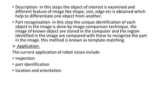 • Description- In this steps the object of interest is examined and
different feature of image like shape, size, edge etc is obtained which
help to differentiate one object from another.
• Part recognization- in this step the unique identification of each
object in the image is done by image comparison technique. the
image of known object are stored in the computer and the region
identified in the image are compared with these to recognise the part
in the image. this method is known as template matching.
 Application-
The current application of robot vision include
• inspection
• part identification
• location and orientation.
 