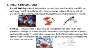 2. ROBOTIC PROCESS TOOLS
• Robotic Welding — Applications often use robot arms with welding end effectors,
which are most frequently found in the automotive industry. Because of their
precision and consistency, robotic welding systems usually produce great results.
• Painting — The application of paint must be consistent and smooth, which often
presents a challenge for human operators. In addition, these applications must protect
against contamination in a controlled environment. Both of these factors make painting
robots suitable for these conditions, allowing for high-quality paintwork while reducing
the risk of contamination.
 
