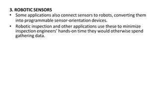 3. ROBOTIC SENSORS
• Some applications also connect sensors to robots, converting them
into programmable sensor-orientation devices.
• Robotic inspection and other applications use these to minimize
inspection engineers’ hands-on time they would otherwise spend
gathering data.
 