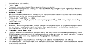 • Applications for End Effectors-
 PICK & PLACE
• These tasks involve picking up and placing objects in another location.
• these applications require safe handling and precision when manipulating the object, regardless of the object’s
material or its fragility.
 MACHINE TENDING
• Machine tending entails overseeing equipment as it loads and unloads machines. It could also involve blow off,
part inspection, sorting and packaging, and wash tasks.
 PACKAGING & PALLETIZING PROCESSES
• These processes include high-speed and precision packaging assembly, pallet forming, and product loading,
among other tasks.
 ASSEMBLY TASKS
• Assembly is a manufacturing process in which machinery assembles products by adding individual components
one at a time in a specific sequence. In completing these tasks, the robot’s or manipulator’s end effector
frequently handles objects of various shapes and sizes.
 QUALITY TESTING & INSPECTION
• Following the manufacturing process, products require the application of consistent force and rigorous testing.
While human workers may struggle to maintain consistent tension, pressure, and overall precision, it’s easy to
program these tasks when using robotics with the appropriate end effectors.
 SURFACE FINISHING
• Surface finishing tasks require adequate flexibility, which robotics and end effectors help achieve.
• surface finishing is a particularly dirty task in the production process, it’s also ideal for automating with the right
programmable machinery.
 