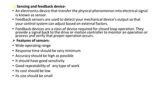  Sensing and feedback device-
• An electronics device that transfer the physical phenomenon into electrical signal
is known as sensor.
• Feedback sensors are used to detect your mechanical device's output so that
your control system can adjust based on external factors.
• Feedback devices are a class of device required for closed loop operation. They
provide a signal back to the drive or motion controller to monitor an operation or
process and verify that proper operation occurs.
 Features of sensors-
• Wide operating range
• Response time should be very minimum
• Accuracy should be high as possible
• It should have good sensitivity
• Good repeatability of any type of work
• Its cost should be low
• Its size should be small
 