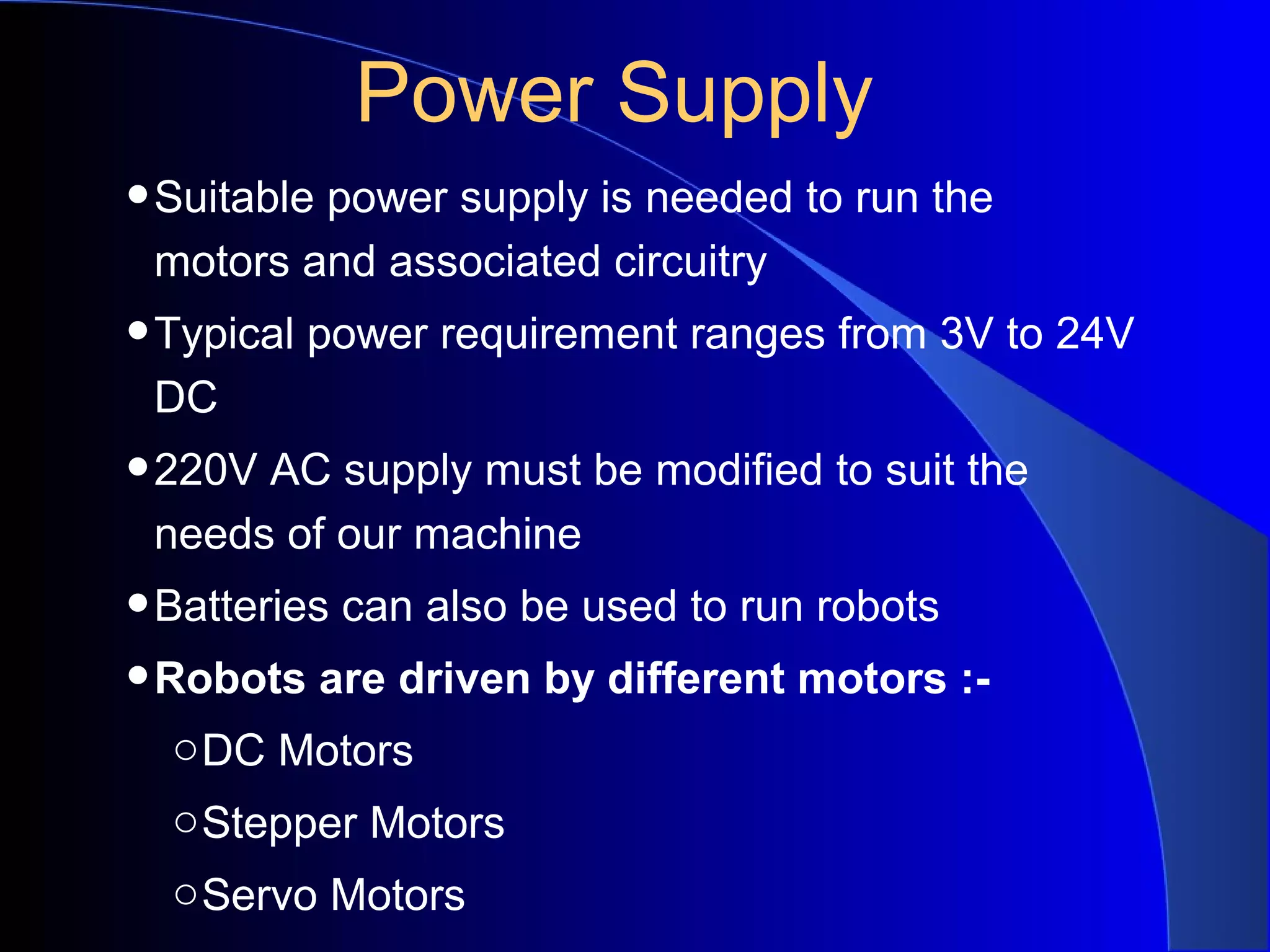 Power Supply
• Suitable power supply is needed to run the
 motors and associated circuitry
• Typical power requirement ranges from 3V to 24V
 DC
• 220V AC supply must be modified to suit the
 needs of our machine
• Batteries can also be used to run robots
• Robots are driven by different motors :-
  o DC Motors
  o Stepper Motors
  o Servo Motors
 