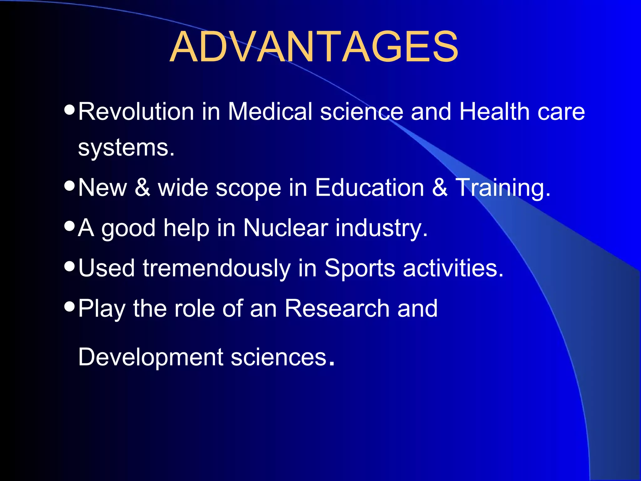ADVANTAGES
•Revolution in Medical science and Health care
 systems.
•New & wide scope in Education & Training.
•A good help in Nuclear industry.
•Used tremendously in Sports activities.
•Play the role of an Research and
 Development sciences.
 