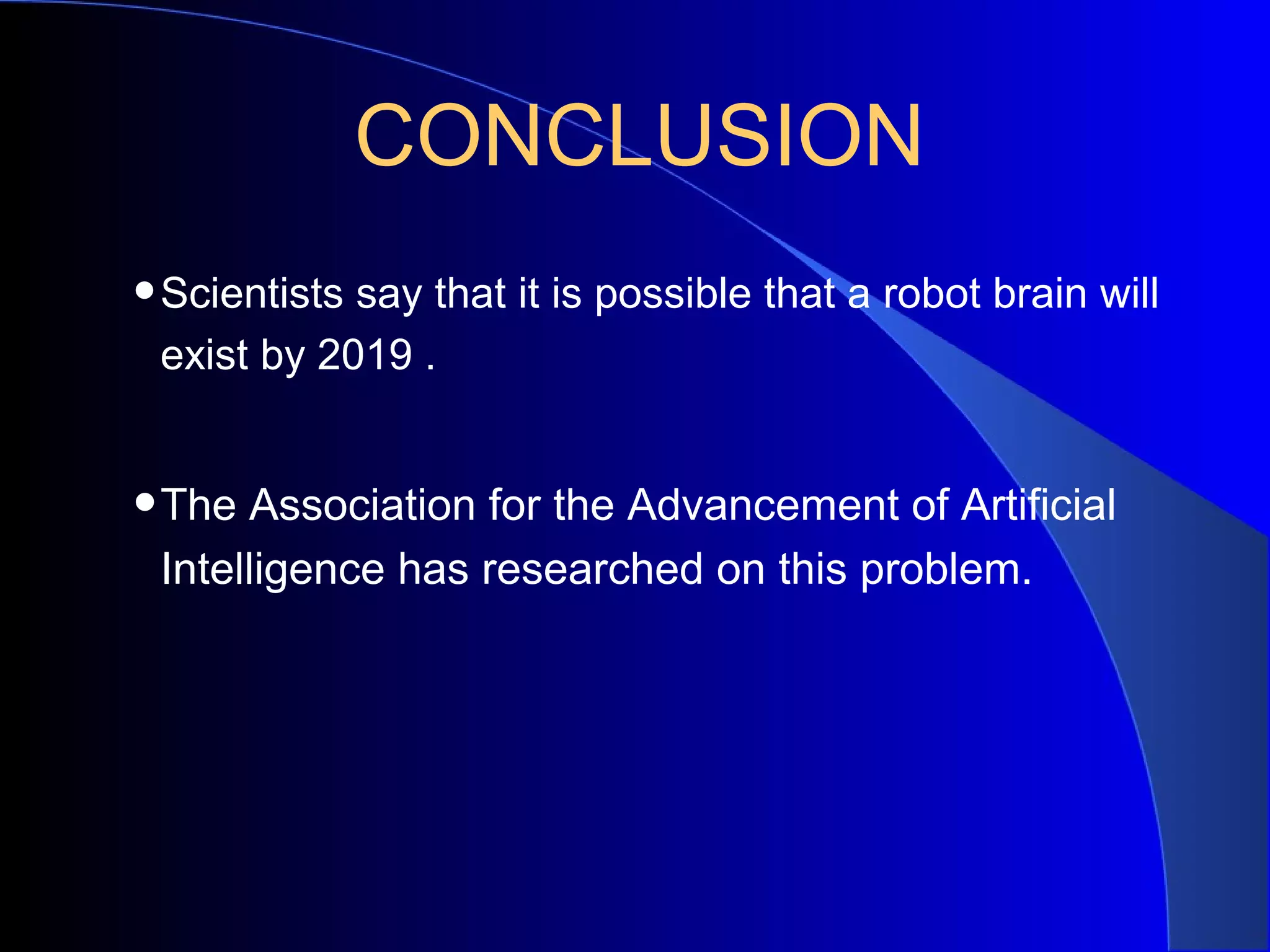 CONCLUSION
• Scientists say that it is possible that a robot brain will
 exist by 2019 .


• The Association for the Advancement of Artificial
 Intelligence has researched on this problem.
 