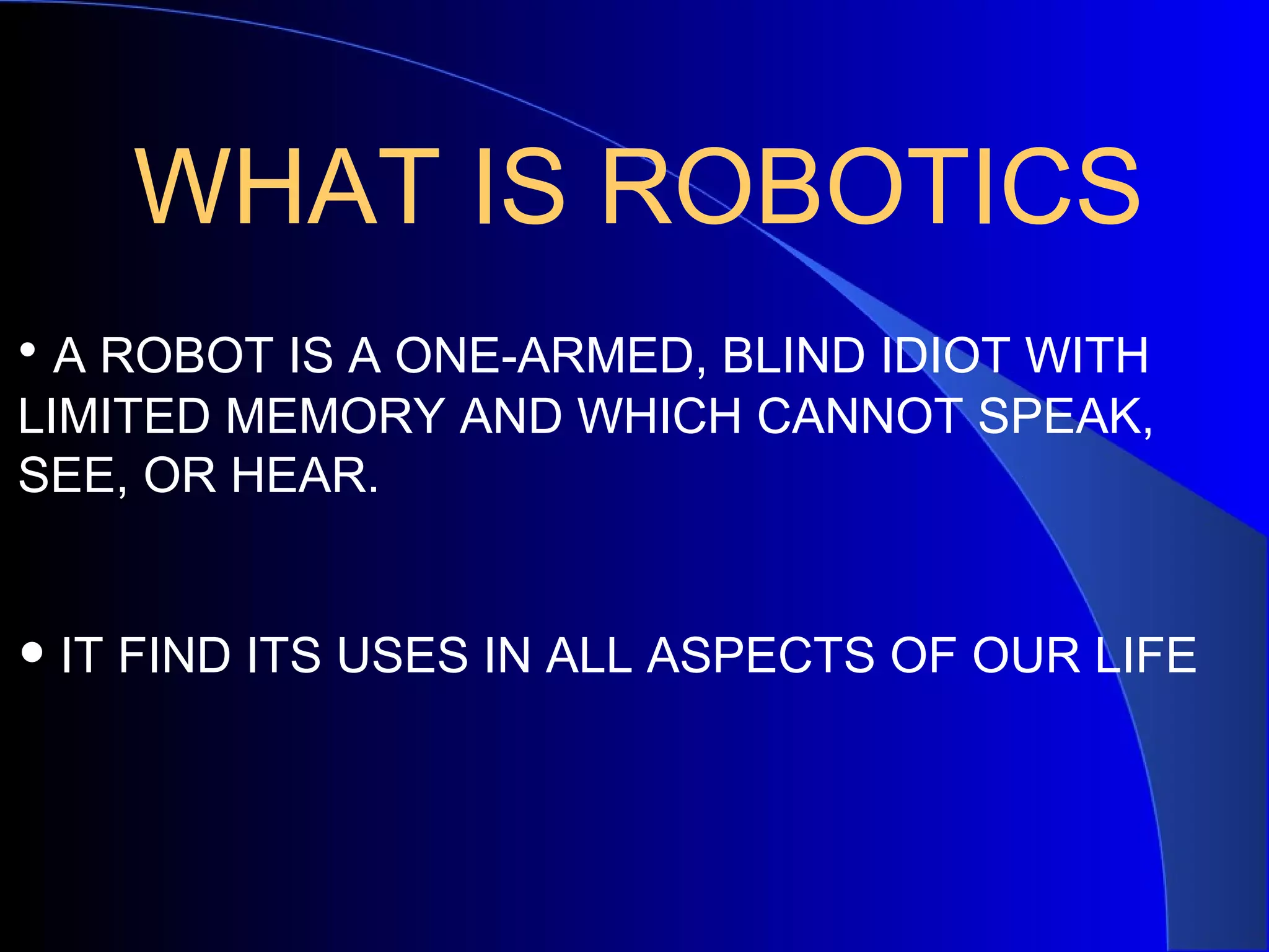 WHAT IS ROBOTICS
• A ROBOT IS A ONE-ARMED, BLIND IDIOT WITH
LIMITED MEMORY AND WHICH CANNOT SPEAK,
SEE, OR HEAR.


• IT FIND ITS USES IN ALL ASPECTS OF OUR LIFE
 