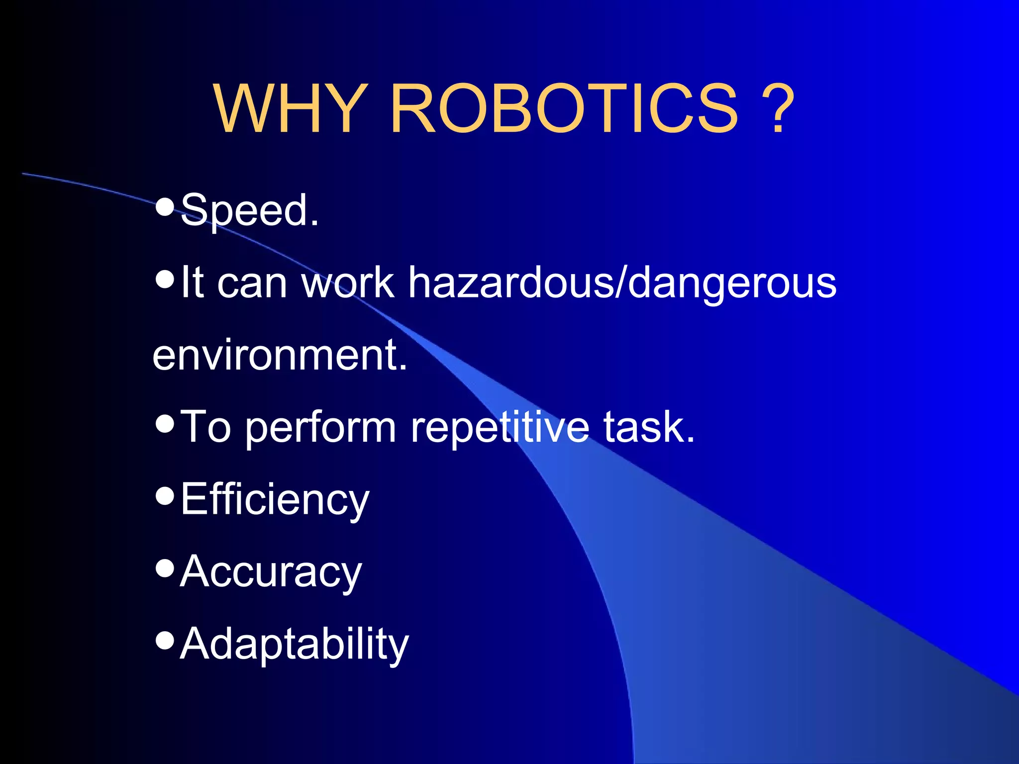 WHY ROBOTICS ?
•Speed.
•It can work hazardous/dangerous
environment.
•To perform repetitive task.
•Efficiency
•Accuracy
•Adaptability
 
