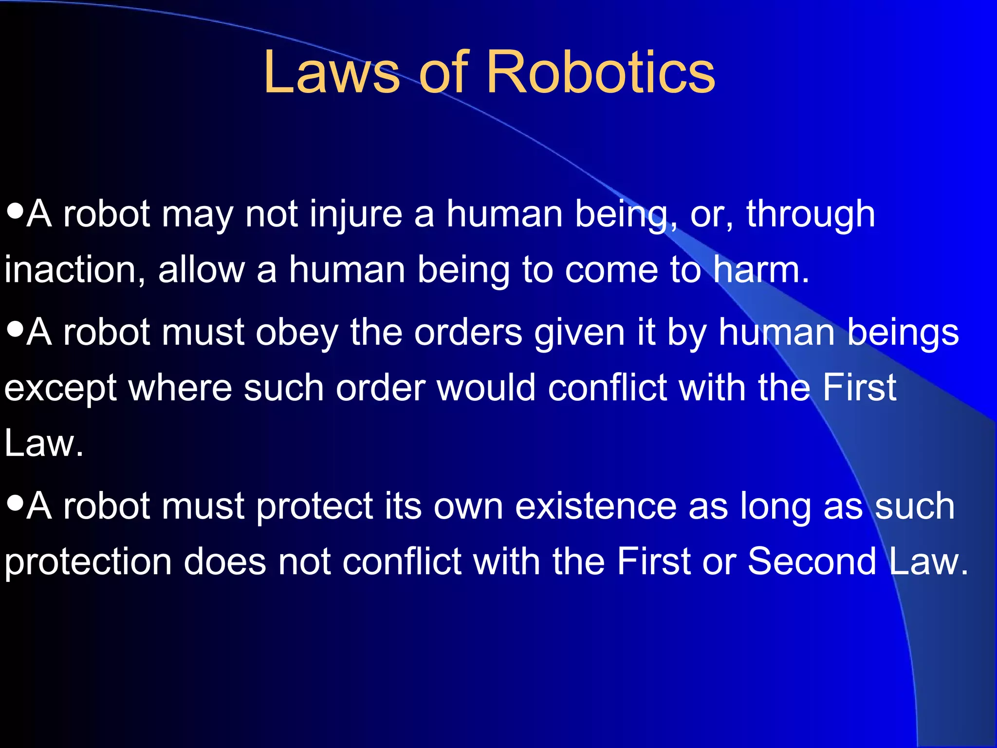 Laws of Robotics

•A robot may not injure a human being, or, through
inaction, allow a human being to come to harm.
•A robot must obey the orders given it by human beings
except where such order would conflict with the First
Law.
•A robot must protect its own existence as long as such
protection does not conflict with the First or Second Law.
 