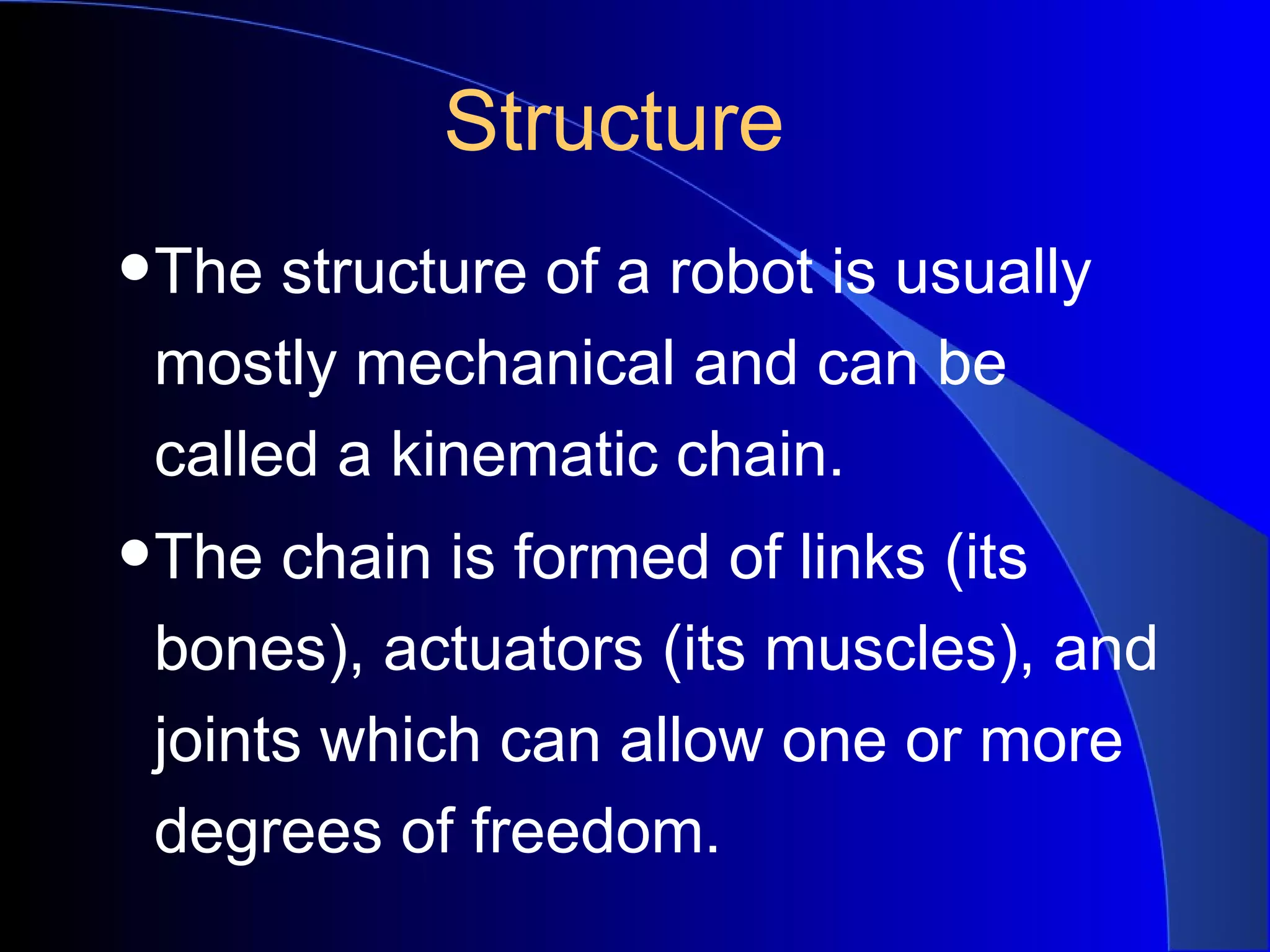 Structure
•The structure of a robot is usually
 mostly mechanical and can be
 called a kinematic chain.
•The chain is formed of links (its
 bones), actuators (its muscles), and
 joints which can allow one or more
 degrees of freedom.
 