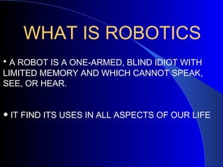 WHAT IS ROBOTICS
• A ROBOT IS A ONE-ARMED, BLIND IDIOT WITH
LIMITED MEMORY AND WHICH CANNOT SPEAK,
SEE, OR HEAR.


• IT FIND ITS USES IN ALL ASPECTS OF OUR LIFE
 