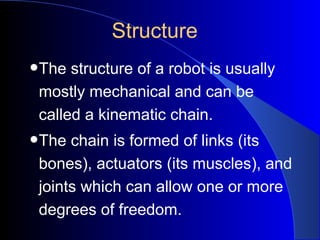 Structure
•The structure of a robot is usually
 mostly mechanical and can be
 called a kinematic chain.
•The chain is formed of links (its
 bones), actuators (its muscles), and
 joints which can allow one or more
 degrees of freedom.
 