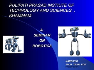 PULIPATI PRASAD INSTIUTE OF
TECHNOLOGY AND SCIENCES ,
KHAMMAM


            A
         SEMINAR
            ON
         ROBOTICS



                       NARESH.D
                       FINAL YEAR, ECE
                       PRESENTED BY:
 