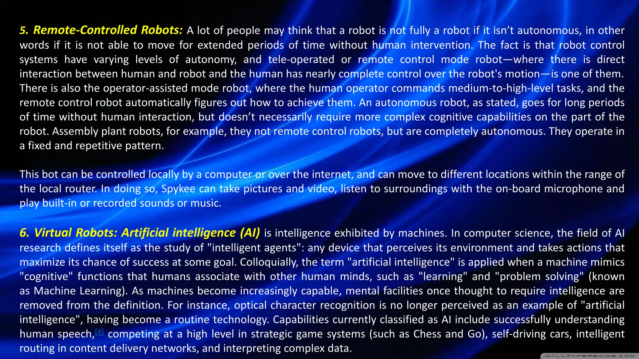 5. Remote-Controlled Robots: A lot of people may think that a robot is not fully a robot if it isn’t autonomous, in other
words if it is not able to move for extended periods of time without human intervention. The fact is that robot control
systems have varying levels of autonomy, and tele-operated or remote control mode robot—where there is direct
interaction between human and robot and the human has nearly complete control over the robot's motion—is one of them.
There is also the operator-assisted mode robot, where the human operator commands medium-to-high-level tasks, and the
remote control robot automatically figures out how to achieve them. An autonomous robot, as stated, goes for long periods
of time without human interaction, but doesn’t necessarily require more complex cognitive capabilities on the part of the
robot. Assembly plant robots, for example, they not remote control robots, but are completely autonomous. They operate in
a fixed and repetitive pattern.
This bot can be controlled locally by a computer or over the internet, and can move to different locations within the range of
the local router. In doing so, Spykee can take pictures and video, listen to surroundings with the on-board microphone and
play built-in or recorded sounds or music.
6. Virtual Robots: Artificial intelligence (AI) is intelligence exhibited by machines. In computer science, the field of AI
research defines itself as the study of "intelligent agents": any device that perceives its environment and takes actions that
maximize its chance of success at some goal. Colloquially, the term "artificial intelligence" is applied when a machine mimics
"cognitive" functions that humans associate with other human minds, such as "learning" and "problem solving" (known
as Machine Learning). As machines become increasingly capable, mental facilities once thought to require intelligence are
removed from the definition. For instance, optical character recognition is no longer perceived as an example of "artificial
intelligence", having become a routine technology. Capabilities currently classified as AI include successfully understanding
human speech,[4] competing at a high level in strategic game systems (such as Chess and Go), self-driving cars, intelligent
routing in content delivery networks, and interpreting complex data.
 