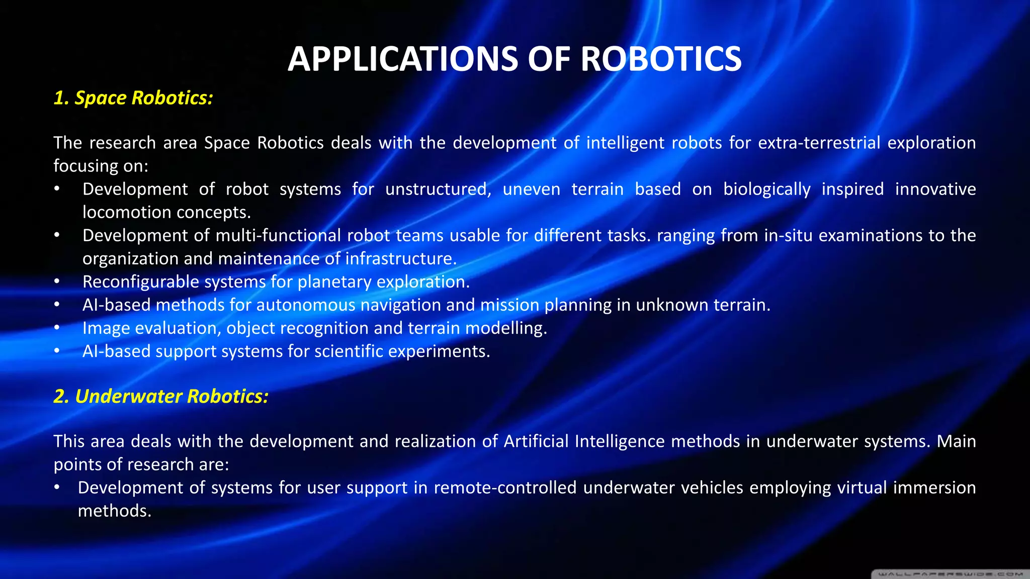 APPLICATIONS OF ROBOTICS
1. Space Robotics:
The research area Space Robotics deals with the development of intelligent robots for extra-terrestrial exploration
focusing on:
• Development of robot systems for unstructured, uneven terrain based on biologically inspired innovative
locomotion concepts.
• Development of multi-functional robot teams usable for different tasks. ranging from in-situ examinations to the
organization and maintenance of infrastructure.
• Reconfigurable systems for planetary exploration.
• AI-based methods for autonomous navigation and mission planning in unknown terrain.
• Image evaluation, object recognition and terrain modelling.
• AI-based support systems for scientific experiments.
2. Underwater Robotics:
This area deals with the development and realization of Artificial Intelligence methods in underwater systems. Main
points of research are:
• Development of systems for user support in remote-controlled underwater vehicles employing virtual immersion
methods.
 