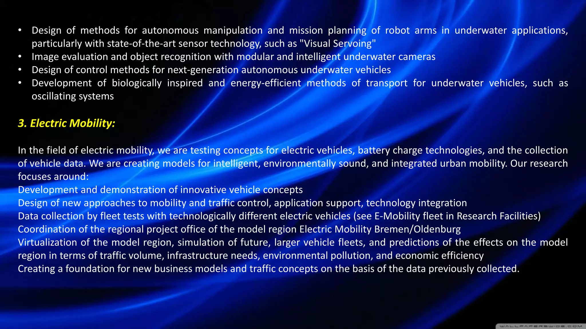 • Design of methods for autonomous manipulation and mission planning of robot arms in underwater applications,
particularly with state-of-the-art sensor technology, such as "Visual Servoing"
• Image evaluation and object recognition with modular and intelligent underwater cameras
• Design of control methods for next-generation autonomous underwater vehicles
• Development of biologically inspired and energy-efficient methods of transport for underwater vehicles, such as
oscillating systems
3. Electric Mobility:
In the field of electric mobility, we are testing concepts for electric vehicles, battery charge technologies, and the collection
of vehicle data. We are creating models for intelligent, environmentally sound, and integrated urban mobility. Our research
focuses around:
Development and demonstration of innovative vehicle concepts
Design of new approaches to mobility and traffic control, application support, technology integration
Data collection by fleet tests with technologically different electric vehicles (see E-Mobility fleet in Research Facilities)
Coordination of the regional project office of the model region Electric Mobility Bremen/Oldenburg
Virtualization of the model region, simulation of future, larger vehicle fleets, and predictions of the effects on the model
region in terms of traffic volume, infrastructure needs, environmental pollution, and economic efficiency
Creating a foundation for new business models and traffic concepts on the basis of the data previously collected.
 