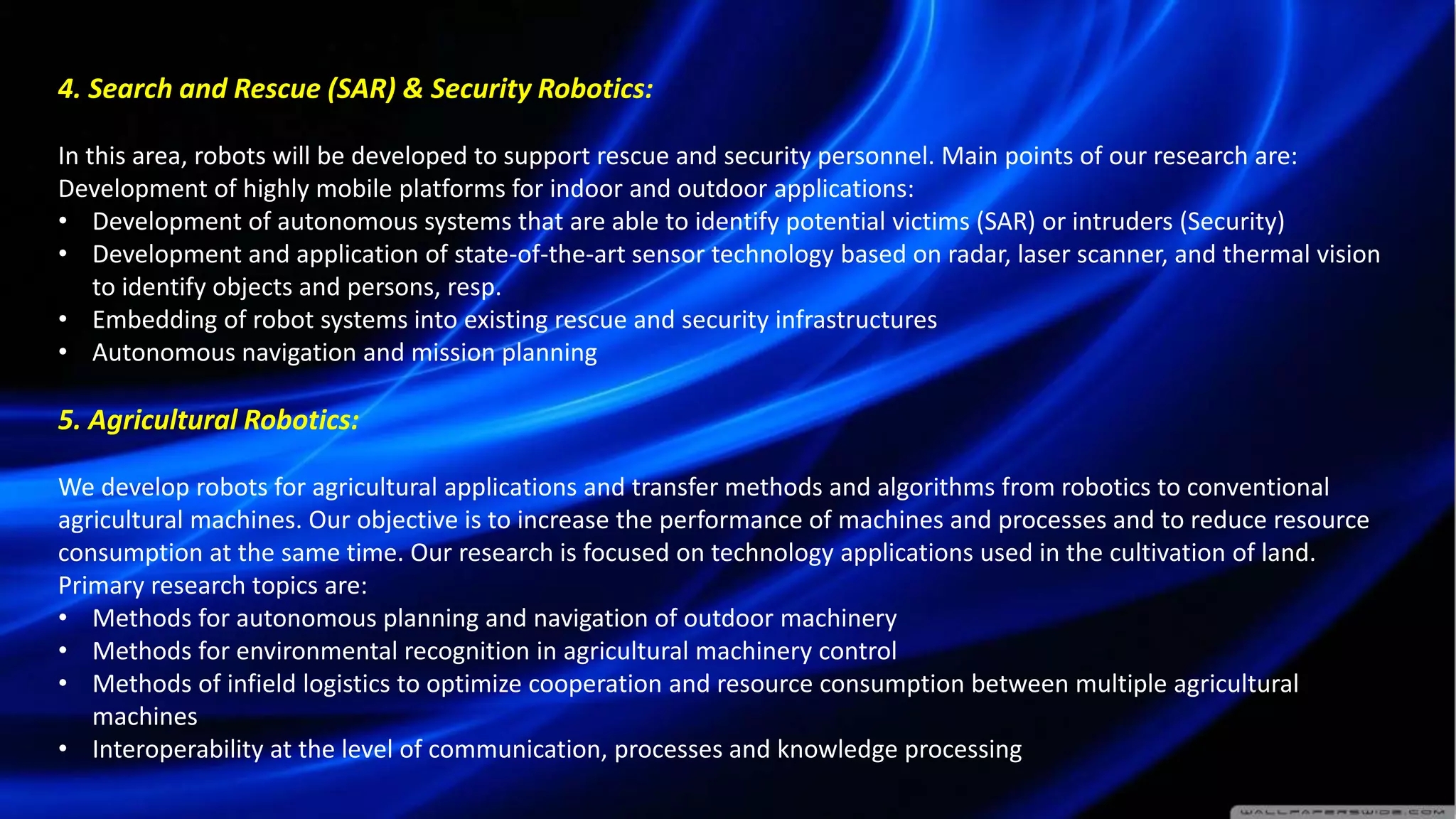 4. Search and Rescue (SAR) & Security Robotics:
In this area, robots will be developed to support rescue and security personnel. Main points of our research are:
Development of highly mobile platforms for indoor and outdoor applications:
• Development of autonomous systems that are able to identify potential victims (SAR) or intruders (Security)
• Development and application of state-of-the-art sensor technology based on radar, laser scanner, and thermal vision
to identify objects and persons, resp.
• Embedding of robot systems into existing rescue and security infrastructures
• Autonomous navigation and mission planning
5. Agricultural Robotics:
We develop robots for agricultural applications and transfer methods and algorithms from robotics to conventional
agricultural machines. Our objective is to increase the performance of machines and processes and to reduce resource
consumption at the same time. Our research is focused on technology applications used in the cultivation of land.
Primary research topics are:
• Methods for autonomous planning and navigation of outdoor machinery
• Methods for environmental recognition in agricultural machinery control
• Methods of infield logistics to optimize cooperation and resource consumption between multiple agricultural
machines
• Interoperability at the level of communication, processes and knowledge processing
 