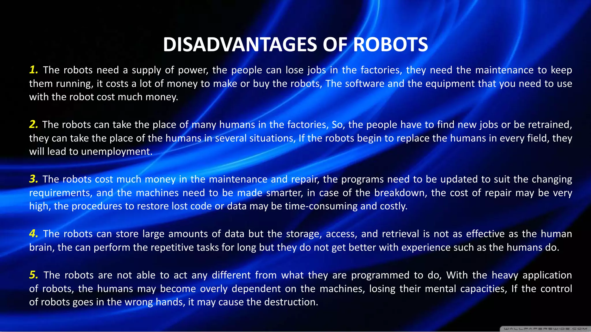 DISADVANTAGES OF ROBOTS
1. The robots need a supply of power, the people can lose jobs in the factories, they need the maintenance to keep
them running, it costs a lot of money to make or buy the robots, The software and the equipment that you need to use
with the robot cost much money.
2. The robots can take the place of many humans in the factories, So, the people have to find new jobs or be retrained,
they can take the place of the humans in several situations, If the robots begin to replace the humans in every field, they
will lead to unemployment.
3. The robots cost much money in the maintenance and repair, the programs need to be updated to suit the changing
requirements, and the machines need to be made smarter, in case of the breakdown, the cost of repair may be very
high, the procedures to restore lost code or data may be time-consuming and costly.
4. The robots can store large amounts of data but the storage, access, and retrieval is not as effective as the human
brain, the can perform the repetitive tasks for long but they do not get better with experience such as the humans do.
5. The robots are not able to act any different from what they are programmed to do, With the heavy application
of robots, the humans may become overly dependent on the machines, losing their mental capacities, If the control
of robots goes in the wrong hands, it may cause the destruction.
 