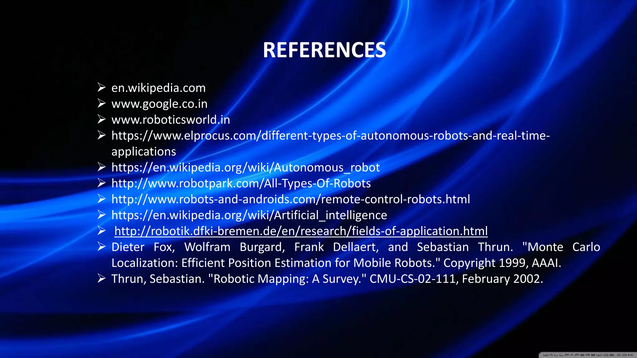 REFERENCES
 en.wikipedia.com
 www.google.co.in
 www.roboticsworld.in
 https://www.elprocus.com/different-types-of-autonomous-robots-and-real-time-
applications
 https://en.wikipedia.org/wiki/Autonomous_robot
 http://www.robotpark.com/All-Types-Of-Robots
 http://www.robots-and-androids.com/remote-control-robots.html
 https://en.wikipedia.org/wiki/Artificial_intelligence
 http://robotik.dfki-bremen.de/en/research/fields-of-application.html
 Dieter Fox, Wolfram Burgard, Frank Dellaert, and Sebastian Thrun. "Monte Carlo
Localization: Efficient Position Estimation for Mobile Robots." Copyright 1999, AAAI.
 Thrun, Sebastian. "Robotic Mapping: A Survey." CMU-CS-02-111, February 2002.
 