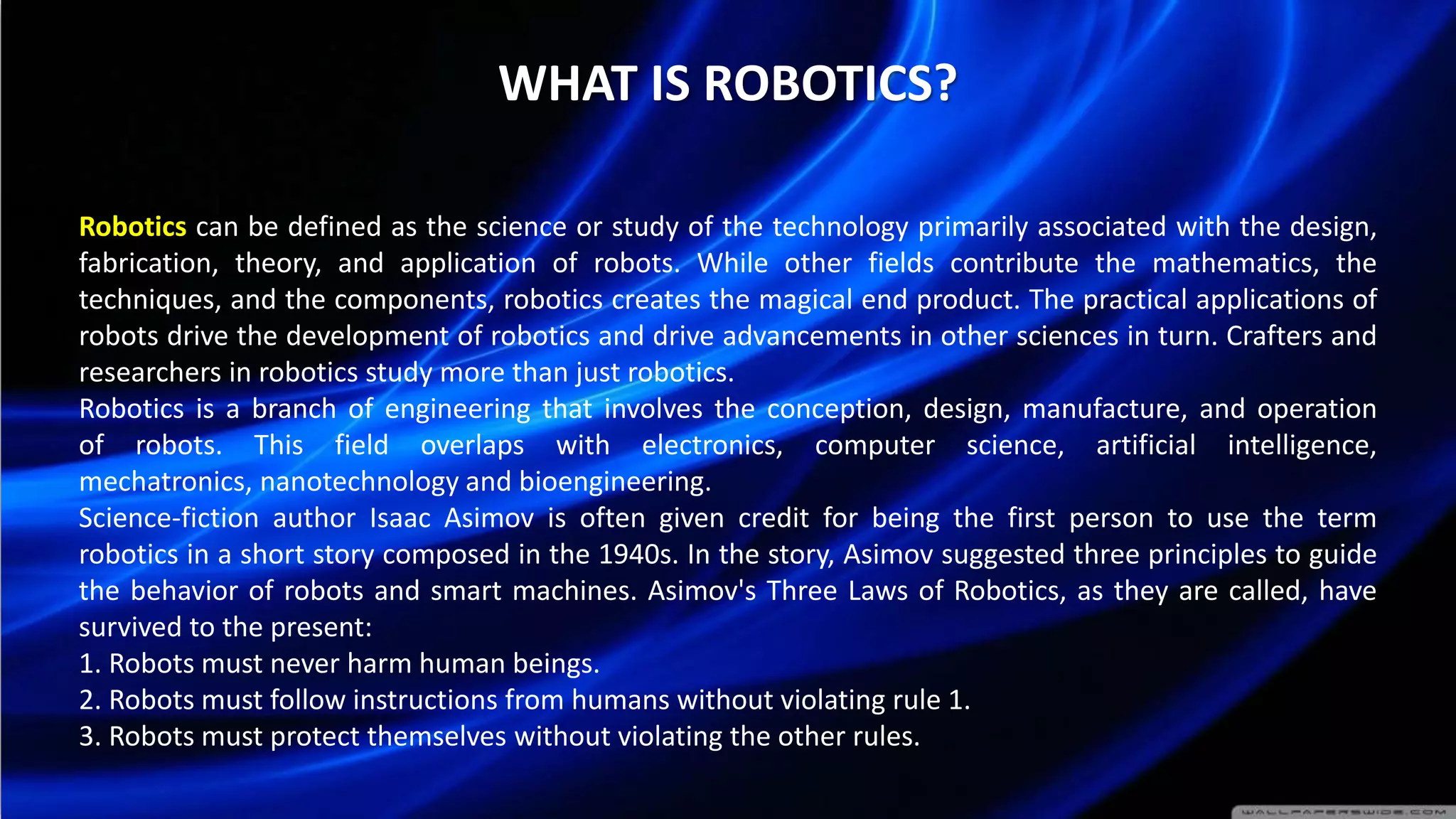 WHAT IS ROBOTICS?
Robotics can be defined as the science or study of the technology primarily associated with the design,
fabrication, theory, and application of robots. While other fields contribute the mathematics, the
techniques, and the components, robotics creates the magical end product. The practical applications of
robots drive the development of robotics and drive advancements in other sciences in turn. Crafters and
researchers in robotics study more than just robotics.
Robotics is a branch of engineering that involves the conception, design, manufacture, and operation
of robots. This field overlaps with electronics, computer science, artificial intelligence,
mechatronics, nanotechnology and bioengineering.
Science-fiction author Isaac Asimov is often given credit for being the first person to use the term
robotics in a short story composed in the 1940s. In the story, Asimov suggested three principles to guide
the behavior of robots and smart machines. Asimov's Three Laws of Robotics, as they are called, have
survived to the present:
1. Robots must never harm human beings.
2. Robots must follow instructions from humans without violating rule 1.
3. Robots must protect themselves without violating the other rules.
 