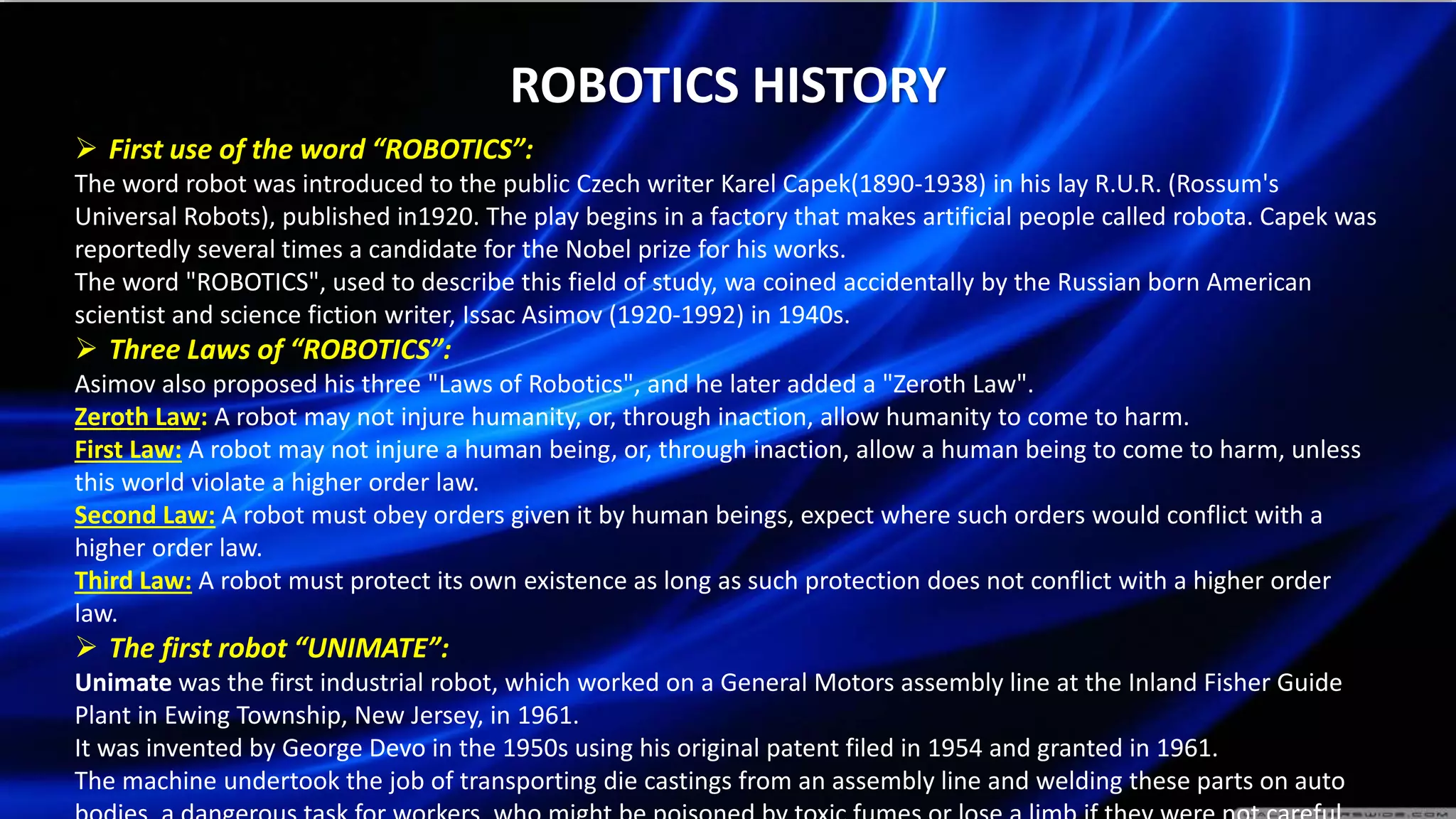 ROBOTICS HISTORY
 First use of the word “ROBOTICS”:
The word robot was introduced to the public Czech writer Karel Capek(1890-1938) in his lay R.U.R. (Rossum's
Universal Robots), published in1920. The play begins in a factory that makes artificial people called robota. Capek was
reportedly several times a candidate for the Nobel prize for his works.
The word "ROBOTICS", used to describe this field of study, wa coined accidentally by the Russian born American
scientist and science fiction writer, Issac Asimov (1920-1992) in 1940s.
 Three Laws of “ROBOTICS”:
Asimov also proposed his three "Laws of Robotics", and he later added a "Zeroth Law".
Zeroth Law: A robot may not injure humanity, or, through inaction, allow humanity to come to harm.
First Law: A robot may not injure a human being, or, through inaction, allow a human being to come to harm, unless
this world violate a higher order law.
Second Law: A robot must obey orders given it by human beings, expect where such orders would conflict with a
higher order law.
Third Law: A robot must protect its own existence as long as such protection does not conflict with a higher order
law.
 The first robot “UNIMATE”:
Unimate was the first industrial robot, which worked on a General Motors assembly line at the Inland Fisher Guide
Plant in Ewing Township, New Jersey, in 1961.
It was invented by George Devo in the 1950s using his original patent filed in 1954 and granted in 1961.
The machine undertook the job of transporting die castings from an assembly line and welding these parts on auto
 