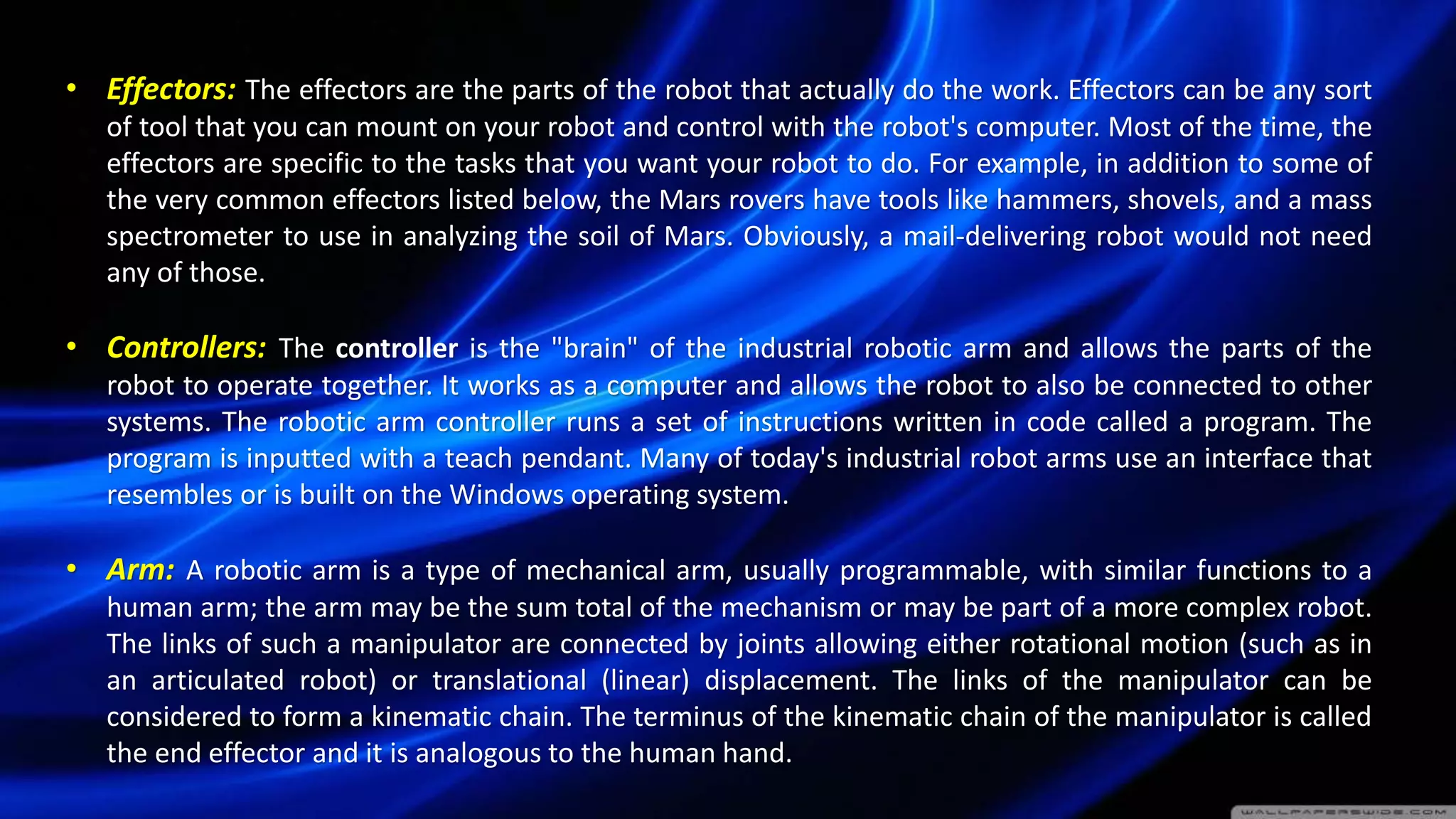 • Effectors: The effectors are the parts of the robot that actually do the work. Effectors can be any sort
of tool that you can mount on your robot and control with the robot's computer. Most of the time, the
effectors are specific to the tasks that you want your robot to do. For example, in addition to some of
the very common effectors listed below, the Mars rovers have tools like hammers, shovels, and a mass
spectrometer to use in analyzing the soil of Mars. Obviously, a mail-delivering robot would not need
any of those.
• Controllers: The controller is the "brain" of the industrial robotic arm and allows the parts of the
robot to operate together. It works as a computer and allows the robot to also be connected to other
systems. The robotic arm controller runs a set of instructions written in code called a program. The
program is inputted with a teach pendant. Many of today's industrial robot arms use an interface that
resembles or is built on the Windows operating system.
• Arm: A robotic arm is a type of mechanical arm, usually programmable, with similar functions to a
human arm; the arm may be the sum total of the mechanism or may be part of a more complex robot.
The links of such a manipulator are connected by joints allowing either rotational motion (such as in
an articulated robot) or translational (linear) displacement. The links of the manipulator can be
considered to form a kinematic chain. The terminus of the kinematic chain of the manipulator is called
the end effector and it is analogous to the human hand.
 