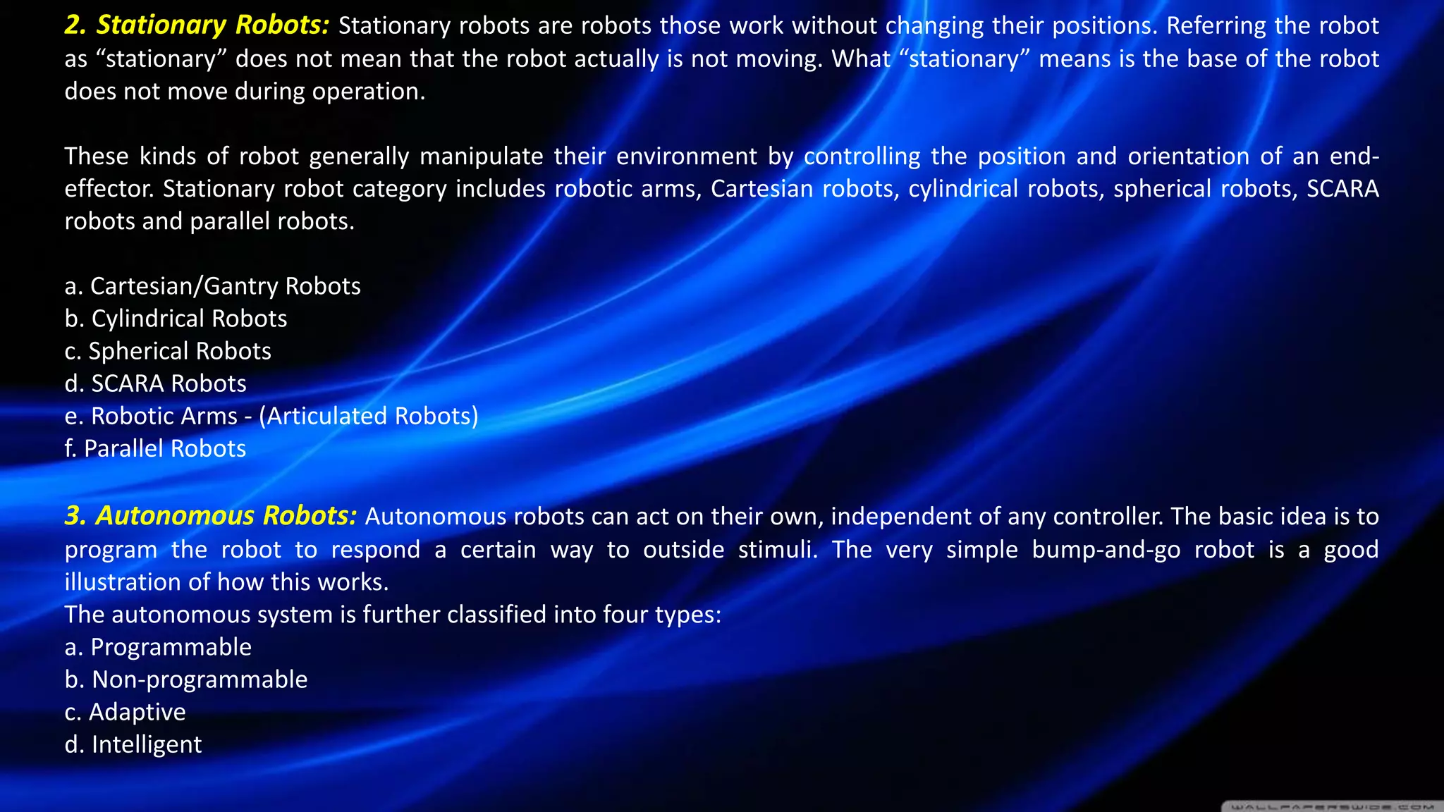 2. Stationary Robots: Stationary robots are robots those work without changing their positions. Referring the robot
as “stationary” does not mean that the robot actually is not moving. What “stationary” means is the base of the robot
does not move during operation.
These kinds of robot generally manipulate their environment by controlling the position and orientation of an end-
effector. Stationary robot category includes robotic arms, Cartesian robots, cylindrical robots, spherical robots, SCARA
robots and parallel robots.
a. Cartesian/Gantry Robots
b. Cylindrical Robots
c. Spherical Robots
d. SCARA Robots
e. Robotic Arms - (Articulated Robots)
f. Parallel Robots
3. Autonomous Robots: Autonomous robots can act on their own, independent of any controller. The basic idea is to
program the robot to respond a certain way to outside stimuli. The very simple bump-and-go robot is a good
illustration of how this works.
The autonomous system is further classified into four types:
a. Programmable
b. Non-programmable
c. Adaptive
d. Intelligent
 