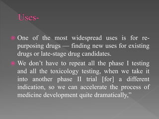  One of the most widespread uses is for re-
purposing drugs — finding new uses for existing
drugs or late-stage drug candidates.
 We don’t have to repeat all the phase I testing
and all the toxicology testing, when we take it
into another phase II trial [for] a different
indication, so we can accelerate the process of
medicine development quite dramatically,”
 
