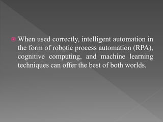  When used correctly, intelligent automation in
the form of robotic process automation (RPA),
cognitive computing, and machine learning
techniques can offer the best of both worlds.
 
