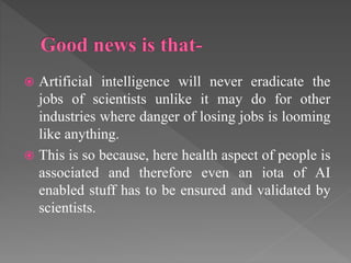  Artificial intelligence will never eradicate the
jobs of scientists unlike it may do for other
industries where danger of losing jobs is looming
like anything.
 This is so because, here health aspect of people is
associated and therefore even an iota of AI
enabled stuff has to be ensured and validated by
scientists.
 