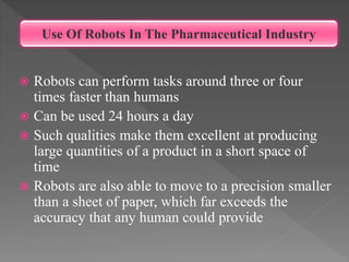  Robots can perform tasks around three or four
times faster than humans
 Can be used 24 hours a day
 Such qualities make them excellent at producing
large quantities of a product in a short space of
time
 Robots are also able to move to a precision smaller
than a sheet of paper, which far exceeds the
accuracy that any human could provide
Use Of Robots In The Pharmaceutical Industry
 