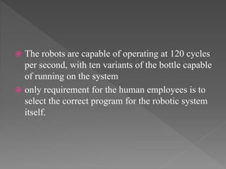  The robots are capable of operating at 120 cycles
per second, with ten variants of the bottle capable
of running on the system
 only requirement for the human employees is to
select the correct program for the robotic system
itself.
 