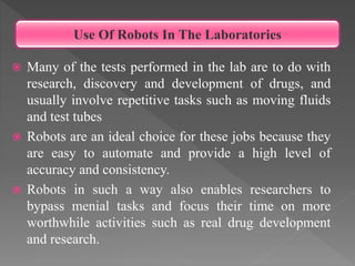  Many of the tests performed in the lab are to do with
research, discovery and development of drugs, and
usually involve repetitive tasks such as moving fluids
and test tubes
 Robots are an ideal choice for these jobs because they
are easy to automate and provide a high level of
accuracy and consistency.
 Robots in such a way also enables researchers to
bypass menial tasks and focus their time on more
worthwhile activities such as real drug development
and research.
Use Of Robots In The Laboratories
 