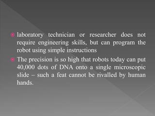  laboratory technician or researcher does not
require engineering skills, but can program the
robot using simple instructions
 The precision is so high that robots today can put
40,000 dots of DNA onto a single microscopic
slide – such a feat cannot be rivalled by human
hands.
 