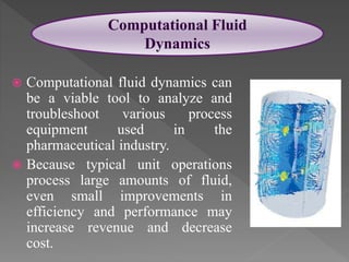  Computational fluid dynamics can
be a viable tool to analyze and
troubleshoot various process
equipment used in the
pharmaceutical industry.
 Because typical unit operations
process large amounts of fluid,
even small improvements in
efficiency and performance may
increase revenue and decrease
cost.
Computational Fluid
Dynamics
 