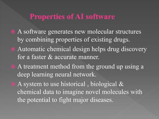  A software generates new molecular structures
by combining properties of existing drugs.
 Automatic chemical design helps drug discovery
for a faster & accurate manner.
 A treatment method from the ground up using a
deep learning neural network.
 A system to use historical , biological &
chemical data to imagine novel molecules with
the potential to fight major diseases.
Properties of AI software
 