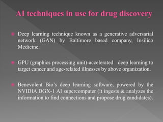  Deep learning technique known as a generative adversarial
network (GAN) by Baltimore based company, Insilico
Medicine.
 GPU (graphics processing unit)-accelerated deep learning to
target cancer and age-related illnesses by above organization.
 Benevolent Bio’s deep learning software, powered by the
NVIDIA DGX-1 AI supercomputer (it ingests & analyzes the
information to find connections and propose drug candidates).
 
