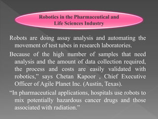 Robots are doing assay analysis and automating the
movement of test tubes in research laboratories.
Because of the high number of samples that need
analysis and the amount of data collection required,
the process and costs are easily validated with
robotics,” says Chetan Kapoor , Chief Executive
Officer of Agile Planet Inc. (Austin, Texas).
“In pharmaceutical applications, hospitals use robots to
mix potentially hazardous cancer drugs and those
associated with radiation.”
Robotics in the Pharmaceutical and
Life Sciences Industry
 