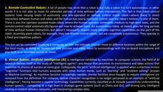 5. Remote-Controlled Robots: A lot of people may think that a robot is not fully a robot if it isn’t autonomous, in other
words if it is not able to move for extended periods of time without human intervention. The fact is that robot control
systems have varying levels of autonomy, and tele-operated or remote control mode robot—where there is direct
interaction between human and robot and the human has nearly complete control over the robot's motion—is one of them.
There is also the operator-assisted mode robot, where the human operator commands medium-to-high-level tasks, and the
remote control robot automatically figures out how to achieve them. An autonomous robot, as stated, goes for long periods
of time without human interaction, but doesn’t necessarily require more complex cognitive capabilities on the part of the
robot. Assembly plant robots, for example, they not remote control robots, but are completely autonomous. They operate in
a fixed and repetitive pattern.
This bot can be controlled locally by a computer or over the internet, and can move to different locations within the range of
the local router. In doing so, Spykee can take pictures and video, listen to surroundings with the on-board microphone and
play built-in or recorded sounds or music.
6. Virtual Robots: Artificial intelligence (AI) is intelligence exhibited by machines. In computer science, the field of AI
research defines itself as the study of "intelligent agents": any device that perceives its environment and takes actions that
maximize its chance of success at some goal. Colloquially, the term "artificial intelligence" is applied when a machine mimics
"cognitive" functions that humans associate with other human minds, such as "learning" and "problem solving" (known
as Machine Learning). As machines become increasingly capable, mental facilities once thought to require intelligence are
removed from the definition. For instance, optical character recognition is no longer perceived as an example of "artificial
intelligence", having become a routine technology. Capabilities currently classified as AI include successfully understanding
human speech,[4] competing at a high level in strategic game systems (such as Chess and Go), self-driving cars, intelligent
routing in content delivery networks, and interpreting complex data.
 