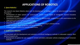 APPLICATIONS OF ROBOTICS
1. Space Robotics:
The research area Space Robotics deals with the development of intelligent robots for extra-terrestrial exploration
focusing on:
• Development of robot systems for unstructured, uneven terrain based on biologically inspired innovative
locomotion concepts.
• Development of multi-functional robot teams usable for different tasks. ranging from in-situ examinations to the
organization and maintenance of infrastructure.
• Reconfigurable systems for planetary exploration.
• AI-based methods for autonomous navigation and mission planning in unknown terrain.
• Image evaluation, object recognition and terrain modelling.
• AI-based support systems for scientific experiments.
2. Underwater Robotics:
This area deals with the development and realization of Artificial Intelligence methods in underwater systems. Main
points of research are:
• Development of systems for user support in remote-controlled underwater vehicles employing virtual immersion
methods.
 