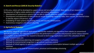4. Search and Rescue (SAR) & Security Robotics:
In this area, robots will be developed to support rescue and security personnel. Main points of our research are:
Development of highly mobile platforms for indoor and outdoor applications:
• Development of autonomous systems that are able to identify potential victims (SAR) or intruders (Security)
• Development and application of state-of-the-art sensor technology based on radar, laser scanner, and thermal vision
to identify objects and persons, resp.
• Embedding of robot systems into existing rescue and security infrastructures
• Autonomous navigation and mission planning
5. Agricultural Robotics:
We develop robots for agricultural applications and transfer methods and algorithms from robotics to conventional
agricultural machines. Our objective is to increase the performance of machines and processes and to reduce resource
consumption at the same time. Our research is focused on technology applications used in the cultivation of land.
Primary research topics are:
• Methods for autonomous planning and navigation of outdoor machinery
• Methods for environmental recognition in agricultural machinery control
• Methods of infield logistics to optimize cooperation and resource consumption between multiple agricultural
machines
• Interoperability at the level of communication, processes and knowledge processing
 