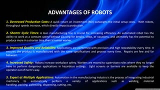 ADVANTAGES OF ROBOTS
1. Decreased Production Costs: A quick return on investment (ROI) outweighs the initial setup costs. With robots,
throughput speeds increase, which directly impacts production.
2. Shorter Cycle Times: A lean manufacturing line is crucial for increasing efficiency. An automated robot has the
ability to work at a constant speed without pausing for breaks, sleep, or vacations, and ultimately has the potential to
produce more in a shorter time than a human worker.
3. Improved Quality and Reliability: Applications are performed with precision and high repeatability every time. It
ensures the product is manufactured with the same specifications and process every time. Repairs are few and far
between.
4. Increased Safety: Robots increase workplace safety. Workers are moved to supervisory roles where they no longer
have to perform dangerous applications in hazardous settings. Light screens or barriers are available to keep the
operator out of harm’s way.
5. Expert at Multiple Applications: Automation in the manufacturing industry is the process of integrating industrial
machinery to automatically perform a variety of applications such as welding, material
handling, packing, palletizing, dispensing, cutting, etc.
 