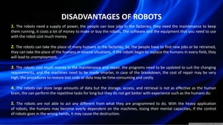 DISADVANTAGES OF ROBOTS
1. The robots need a supply of power, the people can lose jobs in the factories, they need the maintenance to keep
them running, it costs a lot of money to make or buy the robots, The software and the equipment that you need to use
with the robot cost much money.
2. The robots can take the place of many humans in the factories, So, the people have to find new jobs or be retrained,
they can take the place of the humans in several situations, If the robots begin to replace the humans in every field, they
will lead to unemployment.
3. The robots cost much money in the maintenance and repair, the programs need to be updated to suit the changing
requirements, and the machines need to be made smarter, in case of the breakdown, the cost of repair may be very
high, the procedures to restore lost code or data may be time-consuming and costly.
4. The robots can store large amounts of data but the storage, access, and retrieval is not as effective as the human
brain, the can perform the repetitive tasks for long but they do not get better with experience such as the humans do.
5. The robots are not able to act any different from what they are programmed to do, With the heavy application
of robots, the humans may become overly dependent on the machines, losing their mental capacities, If the control
of robots goes in the wrong hands, it may cause the destruction.
 