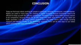 CONCLUSION
Today we find most robots working for people in industries, factories, warehouses, and laboratories.
Robots are useful in many ways. For instance, it boosts economy because businesses need to be
efficient to keep up with the industry competition. Therefore, having robots helps business owners
to be competitive, because robots can do jobs better and faster than humans can, e.g. robot can
build, assemble a car. Yet robots cannot perform every job; today robot’s roles include assisting
research and industry. Finally, as the technology improves, there will be new ways to use robots
which will bring new hopes and new potentials.
 