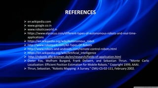 REFERENCES
 en.wikipedia.com
 www.google.co.in
 www.roboticsworld.in
 https://www.elprocus.com/different-types-of-autonomous-robots-and-real-time-
applications
 https://en.wikipedia.org/wiki/Autonomous_robot
 http://www.robotpark.com/All-Types-Of-Robots
 http://www.robots-and-androids.com/remote-control-robots.html
 https://en.wikipedia.org/wiki/Artificial_intelligence
 http://robotik.dfki-bremen.de/en/research/fields-of-application.html
 Dieter Fox, Wolfram Burgard, Frank Dellaert, and Sebastian Thrun. "Monte Carlo
Localization: Efficient Position Estimation for Mobile Robots." Copyright 1999, AAAI.
 Thrun, Sebastian. "Robotic Mapping: A Survey." CMU-CS-02-111, February 2002.
 