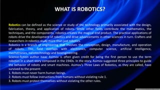 WHAT IS ROBOTICS?
Robotics can be defined as the science or study of the technology primarily associated with the design,
fabrication, theory, and application of robots. While other fields contribute the mathematics, the
techniques, and the components, robotics creates the magical end product. The practical applications of
robots drive the development of robotics and drive advancements in other sciences in turn. Crafters and
researchers in robotics study more than just robotics.
Robotics is a branch of engineering that involves the conception, design, manufacture, and operation
of robots. This field overlaps with electronics, computer science, artificial intelligence,
mechatronics, nanotechnology and bioengineering.
Science-fiction author Isaac Asimov is often given credit for being the first person to use the term
robotics in a short story composed in the 1940s. In the story, Asimov suggested three principles to guide
the behavior of robots and smart machines. Asimov's Three Laws of Robotics, as they are called, have
survived to the present:
1. Robots must never harm human beings.
2. Robots must follow instructions from humans without violating rule 1.
3. Robots must protect themselves without violating the other rules.
 