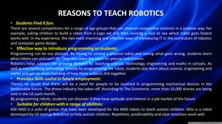 REASONS TO TEACH ROBOTICS
• Students Find it fun:
There are several competitions for a range of age groups that can channel competitive instincts in a positive way. For
example, asking children to build a robot from a Lego set and then running a race to see which robot goes fastest
works well. In my experience, the two most charming and effective ways of introducing IT in the curriculum of robotics
and computer game design.
• Effective way to introduce programming to students:
Programming can be too abstract. By having to control a physical robot and seeing what goes wrong, students learn
what robots can and can’t do. They also learn the need for precise instructions.
Robotics helps address the growing demand for teaching science, technology, engineering and maths in schools. As
well as exemplifying technology directly by programming the robot, students also learn about science, engineering and
maths and get an understanding of how these subjects link together.
• Provides skills useful in future employment:
There’s no doubt that there will be a need for people to be involved in programming mechanical devices in the
foreseeable future. The drone industry has taken off. According to The Economist, more than 15,000 drones are being
sold in the US each month.
By programming robots, students can discover if they have aptitude and interest in a job market of the future.
• Suitable for children with a range of abilities:
ASK NAO is a suite of games that have been developed for the NAO robots to teach autistic children. Milo is a robot
developed by US startup Robokind to help autistic children. Repetition, predictability and clear emotions work well.
 