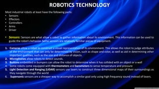 ROBOTICS TECHNOLOGY
Most industrial robots at least have the following parts:
• Sensors
• Effectors
• Controllers
• Arms
• Driver
• Sensors: Sensors are what allow a robot to gather information about its environment. This information can be used to
guide the robot's behavior. Some sensors are relatively familiar pieces of equipment.
1. Cameras allow a robot to construct a visual representation of its environment. This allows the robot to judge attributes
of the environment that can only be determined by vision, such as shape and color, as well as aid in determining other
important qualities, such as the size and distance of objects.
2. Microphones allow robots to detect sounds.
3. Buttons embedded in bumpers can allow the robot to determine when it has collided with an object or a wall
4. Some robots come equipped with thermometers and barometers to sense temperature and pressure
5. Light Detection and Ranging (LIDAR) sensors use lasers to construct three dimensional maps of their surroundings as
they navigate through the world
6. Supersonic sensors are a cheaper way to accomplish a similar goal only using high frequency sound instead of lasers.
 