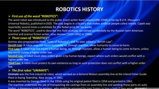 ROBOTICS HISTORY
 First use of the word “ROBOTICS”:
The word robot was introduced to the public Czech writer Karel Capek(1890-1938) in his lay R.U.R. (Rossum's
Universal Robots), published in1920. The play begins in a factory that makes artificial people called robota. Capek was
reportedly several times a candidate for the Nobel prize for his works.
The word "ROBOTICS", used to describe this field of study, wa coined accidentally by the Russian born American
scientist and science fiction writer, Issac Asimov (1920-1992) in 1940s.
 Three Laws of “ROBOTICS”:
Asimov also proposed his three "Laws of Robotics", and he later added a "Zeroth Law".
Zeroth Law: A robot may not injure humanity, or, through inaction, allow humanity to come to harm.
First Law: A robot may not injure a human being, or, through inaction, allow a human being to come to harm, unless
this world violate a higher order law.
Second Law: A robot must obey orders given it by human beings, expect where such orders would conflict with a
higher order law.
Third Law: A robot must protect its own existence as long as such protection does not conflict with a higher order
law.
 The first robot “UNIMATE”:
Unimate was the first industrial robot, which worked on a General Motors assembly line at the Inland Fisher Guide
Plant in Ewing Township, New Jersey, in 1961.
It was invented by George Devo in the 1950s using his original patent filed in 1954 and granted in 1961.
The machine undertook the job of transporting die castings from an assembly line and welding these parts on auto
 