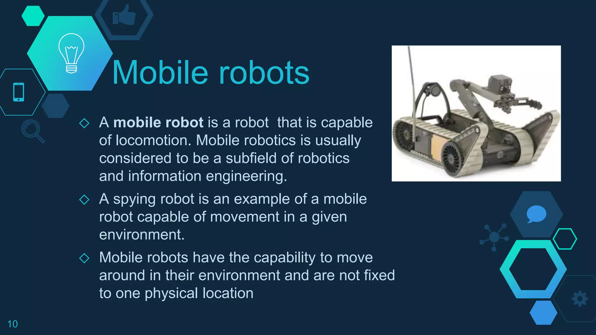 Mobile robots
◇ A mobile robot is a robot that is capable
of locomotion. Mobile robotics is usually
considered to be a subfield of robotics
and information engineering.
◇ A spying robot is an example of a mobile
robot capable of movement in a given
environment.
◇ Mobile robots have the capability to move
around in their environment and are not fixed
to one physical location
10
 