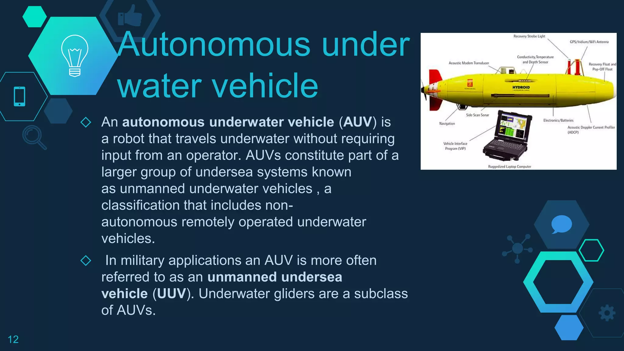 Autonomous under
water vehicle
◇ An autonomous underwater vehicle (AUV) is
a robot that travels underwater without requiring
input from an operator. AUVs constitute part of a
larger group of undersea systems known
as unmanned underwater vehicles , a
classification that includes non-
autonomous remotely operated underwater
vehicles.
◇ In military applications an AUV is more often
referred to as an unmanned undersea
vehicle (UUV). Underwater gliders are a subclass
of AUVs.
12
 